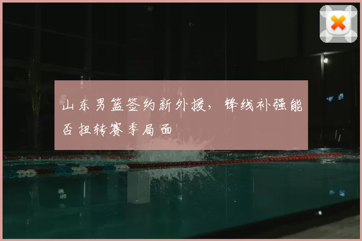 山东男篮签约新外援，锋线补强能否扭转赛季局面