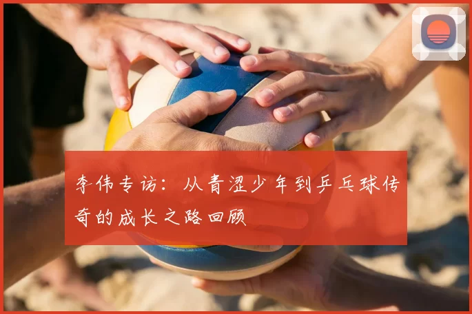 李伟专访：从青涩少年到乒乓球传奇的成长之路回顾