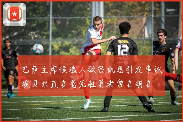 巴萨主席候选人欲签凯恩引发争议埃贝尔直言毫无胜算者常言胡言