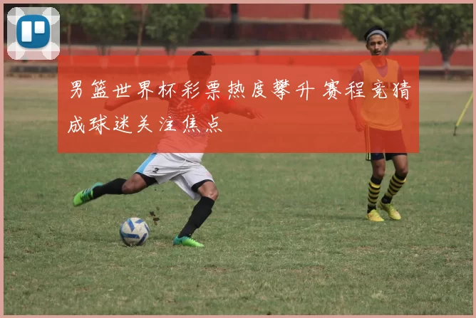男篮世界杯彩票热度攀升 赛程竞猜成球迷关注焦点