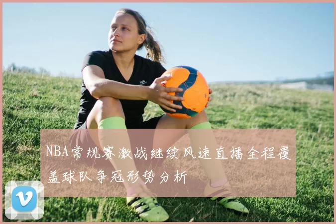 NBA常规赛激战继续风速直播全程覆盖球队争冠形势分析