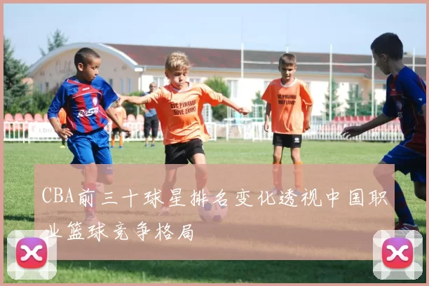 CBA前三十球星排名变化透视中国职业篮球竞争格局