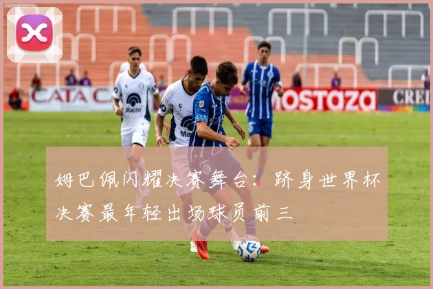 姆巴佩闪耀决赛舞台:跻身世界杯决赛最年轻出场球员前三