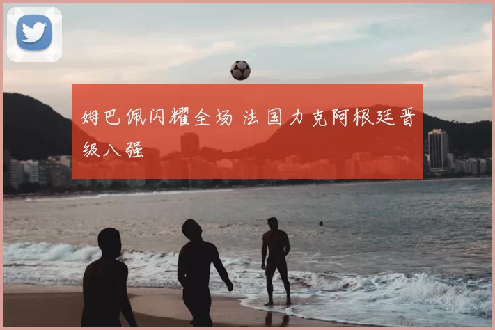 姆巴佩闪耀全场 法国力克阿根廷晋级八强