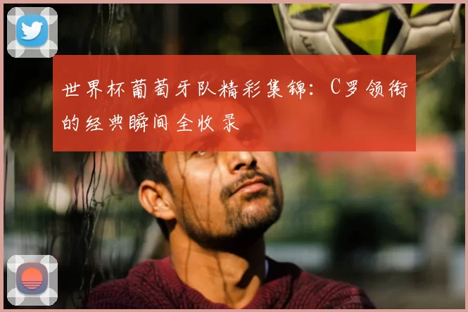 世界杯葡萄牙队精彩集锦:C罗领衔的经典瞬间全收录