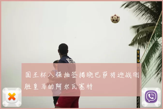 国王杯八强抽签揭晓巴萨将迎战刚胜皇马的阿尔瓦塞特