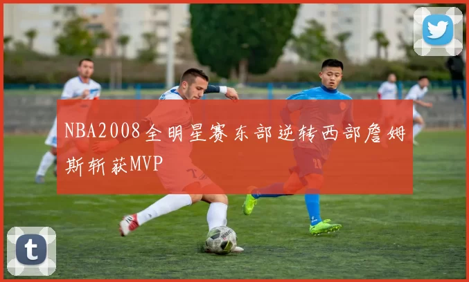NBA2008全明星赛东部逆转西部詹姆斯斩获MVP