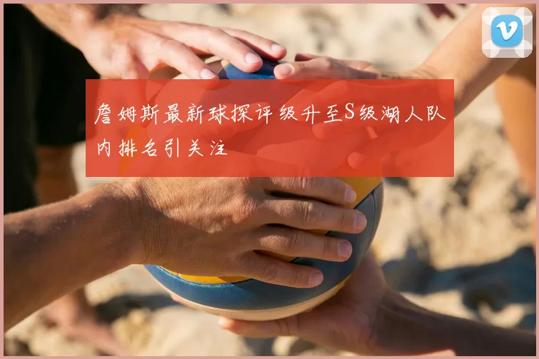 詹姆斯最新球探评级升至S级湖人队内排名引关注