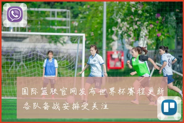 国际篮联官网发布世界杯赛程更新 各队备战安排受关注