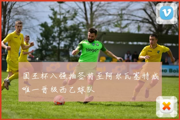 国王杯八强抽签将至阿尔瓦塞特成唯一晋级西乙球队