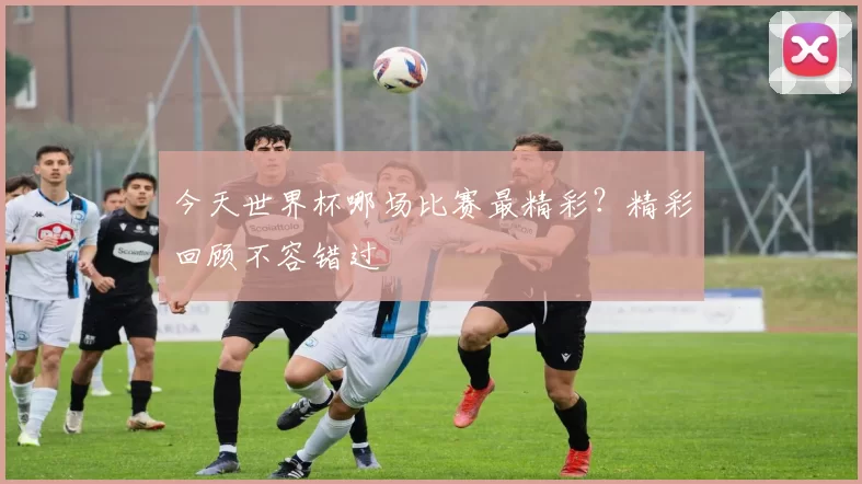 今天世界杯哪场比赛最精彩？精彩回顾不容错过