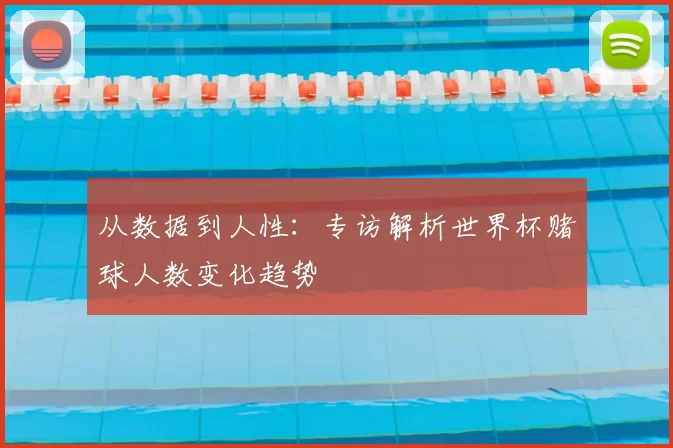 从数据到人性:专访解析世界杯赌球人数变化趋势
