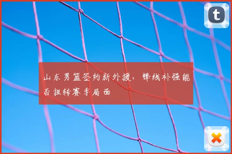 山东男篮签约新外援，锋线补强能否扭转赛季局面
