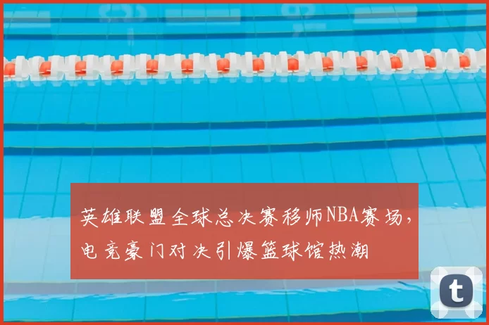 英雄联盟全球总决赛移师NBA赛场，电竞豪门对决引爆篮球馆热潮