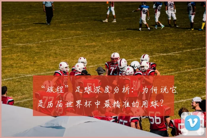 “旅程”足球深度分析:为何说它是历届世界杯中最精准的用球?