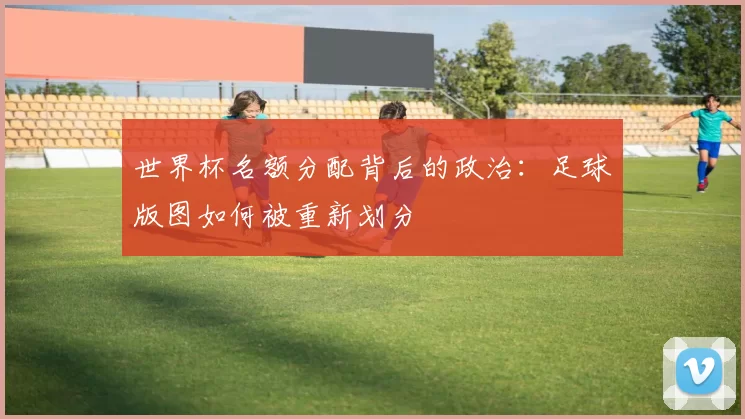 世界杯名额分配背后的政治:足球版图如何被重新划分