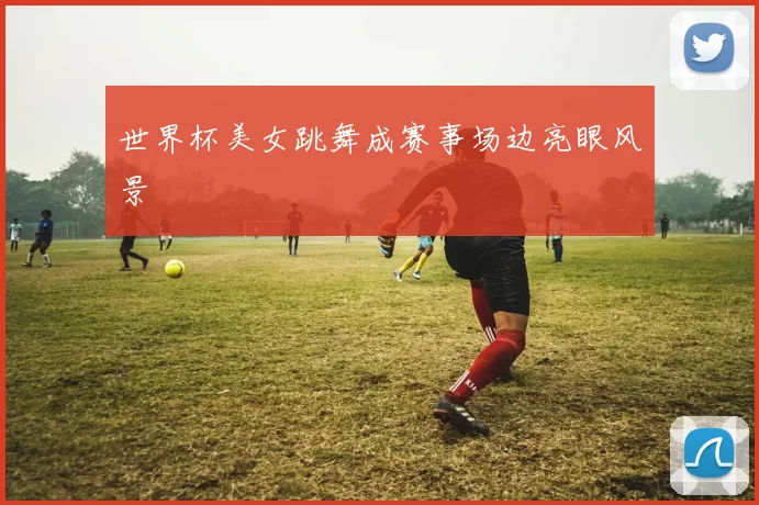 世界杯美女跳舞成赛事场边亮眼风景