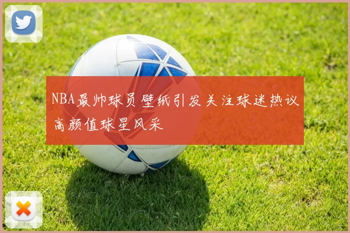 NBA最帅球员壁纸引发关注球迷热议高颜值球星风采
