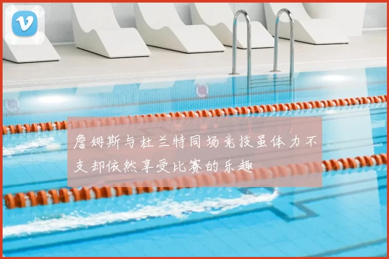 詹姆斯与杜兰特同场竞技虽体力不支却依然享受比赛的乐趣