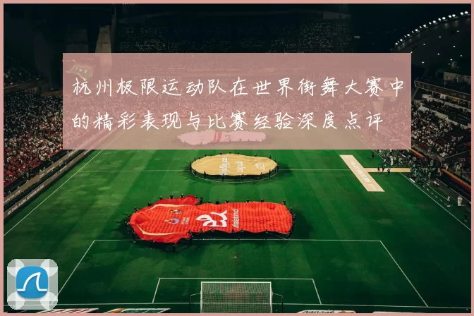 杭州极限运动队在世界街舞大赛中的精彩表现与比赛经验深度点评