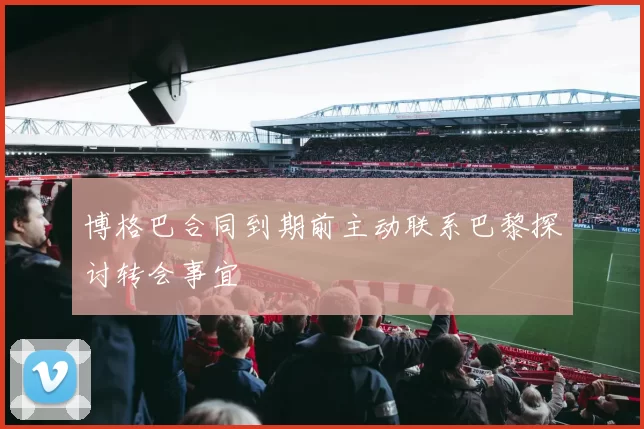 博格巴合同到期前主动联系巴黎探讨转会事宜