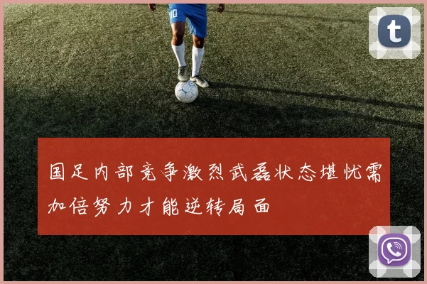 国足内部竞争激烈武磊状态堪忧需加倍努力才能逆转局面