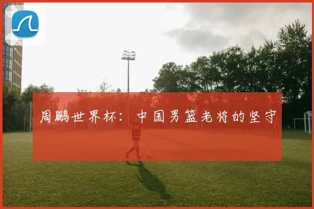 周鹏世界杯:中国男篮老将的坚守