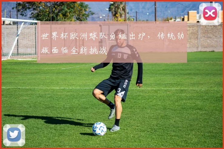世界杯欧洲球队分组出炉,传统劲旅面临全新挑战