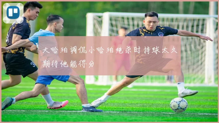 大哈珀调侃小哈珀绝杀时持球太久期待他能得分