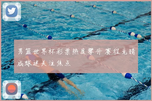 男篮世界杯彩票热度攀升 赛程竞猜成球迷关注焦点