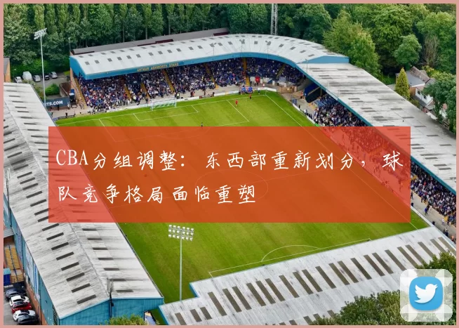 CBA分组调整:东西部重新划分,球队竞争格局面临重塑