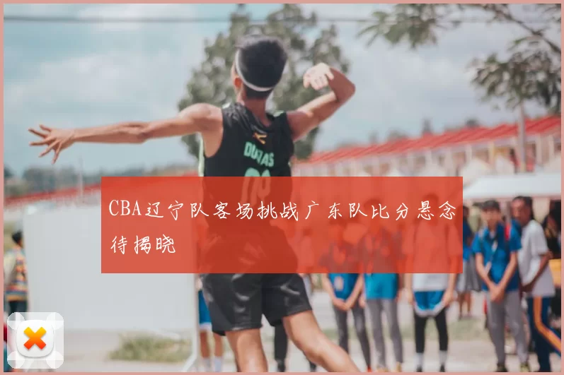 CBA辽宁队客场挑战广东队比分悬念待揭晓